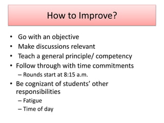 How to Improve?
• Go with an objective
• Make discussions relevant
• Teach a general principle/ competency
• Follow through with time commitments
– Rounds start at 8:15 a.m.
• Be cognizant of students’ other
responsibilities
– Fatigue
– Time of day
 