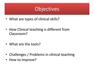 Objectives
• What are types of clinical skills?
• How Clinical teaching is different from
Classroom?
• What are the tools?
• Challenges / Problems in clinical teaching
• How to improve?
 