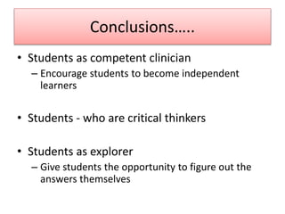 Conclusions…..
• Students as competent clinician
– Encourage students to become independent
learners
• Students - who are critical thinkers
• Students as explorer
– Give students the opportunity to figure out the
answers themselves
 