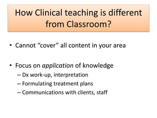 How Clinical teaching is different
from Classroom?
• Cannot “cover” all content in your area
• Focus on application of knowledge
– Dx work-up, interpretation
– Formulating treatment plans
– Communications with clients, staff
 