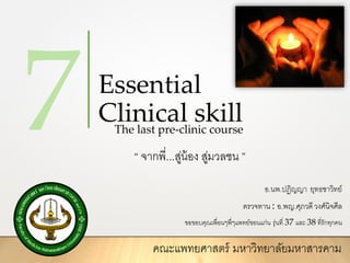 Essential
Clinical skill
“ จากพี่...สู่น้อง สู่มวลชน ”
The last pre-clinic course
อ.นพ.ปฏิญญา ยุทธชาวิทย์
ตรวจทาน : อ.พญ.ศุภวดีวงศ์นิจศีล
ขอขอบคุณเพื่อนๆพี่ๆแพทย์ขอนแก่น รุ่นที่ 37 และ 38 ที่รักทุกคน
คณะแพทยศาสตร์ มหาวิทยาลัยมหาสารคาม
 