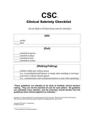 CSC                       ™



                          Clinical Sobriety Checklist

                              (Every blank in all three boxes must be checked.)


                                                       (AA)
    _____awake
    _____alert

                                                      (Ox4)
    _____oriented to person
    _____oriented to place
    _____oriented to time
    _____oriented to events

                                              (Walking/Talking)
    _____exhibits stable gait without ataxia
         (i.e., is coordinated and balance is steady when standing or moving)
    _____conversive without slurred speech
         (i.e., communicates and word pronunciation is clear when speaking)


“These guidelines are intended to be tools to facilitate clinical decision
making. They are not the standard of care for each patient. No guideline
can anticipate every situation, and the (clinician) should deviate from the
guidelines when clinical judgment so indicates.”1

Adapted from “Clinical pathway for intoxicated patients,” Brown University. Retrieved from the World Wide Web at
http://brown.edu/Administration/Emergency_Medicine/emr/pages/etoh.htm July 29, 2007.


Copyright 2007 Rand L. Kannenberg
All rights reserved.


1
    “Clinical pathway for intoxicated patients.”
 