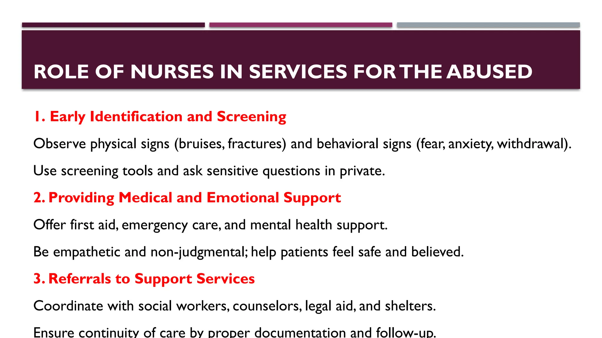 ROLE OF NURSES IN SERVICES FORTHE ABUSED
1. Early Identification and Screening
Observe physical signs (bruises, fractures) and behavioral signs (fear, anxiety, withdrawal).
Use screening tools and ask sensitive questions in private.
2. Providing Medical and Emotional Support
Offer first aid, emergency care, and mental health support.
Be empathetic and non-judgmental; help patients feel safe and believed.
3. Referrals to Support Services
Coordinate with social workers, counselors, legal aid, and shelters.
Ensure continuity of care by proper documentation and follow-up.
 