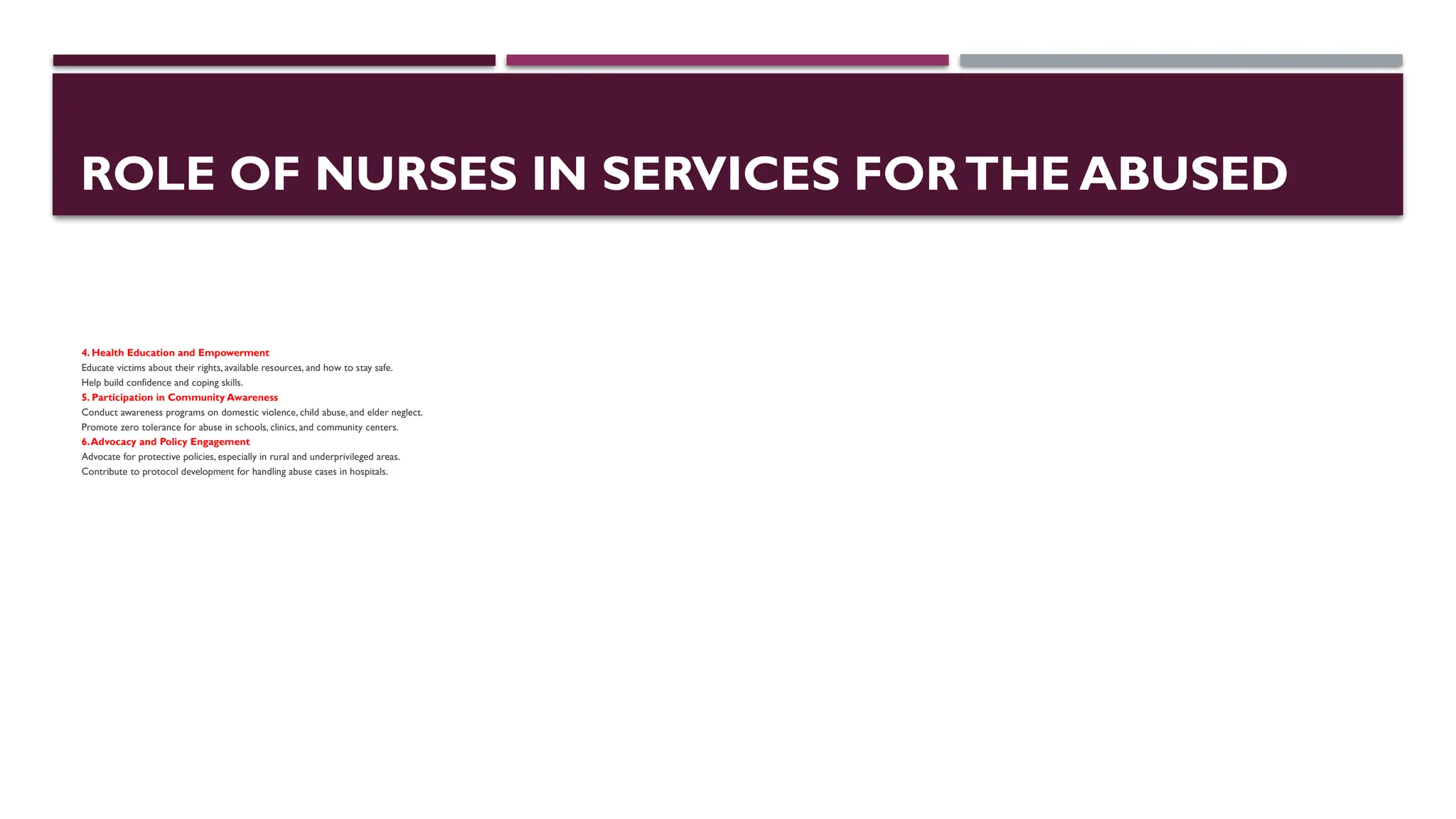 ROLE OF NURSES IN SERVICES FORTHE ABUSED
4. Health Education and Empowerment
Educate victims about their rights, available resources, and how to stay safe.
Help build confidence and coping skills.
5. Participation in Community Awareness
Conduct awareness programs on domestic violence, child abuse, and elder neglect.
Promote zero tolerance for abuse in schools, clinics, and community centers.
6.Advocacy and Policy Engagement
Advocate for protective policies, especially in rural and underprivileged areas.
Contribute to protocol development for handling abuse cases in hospitals.
 