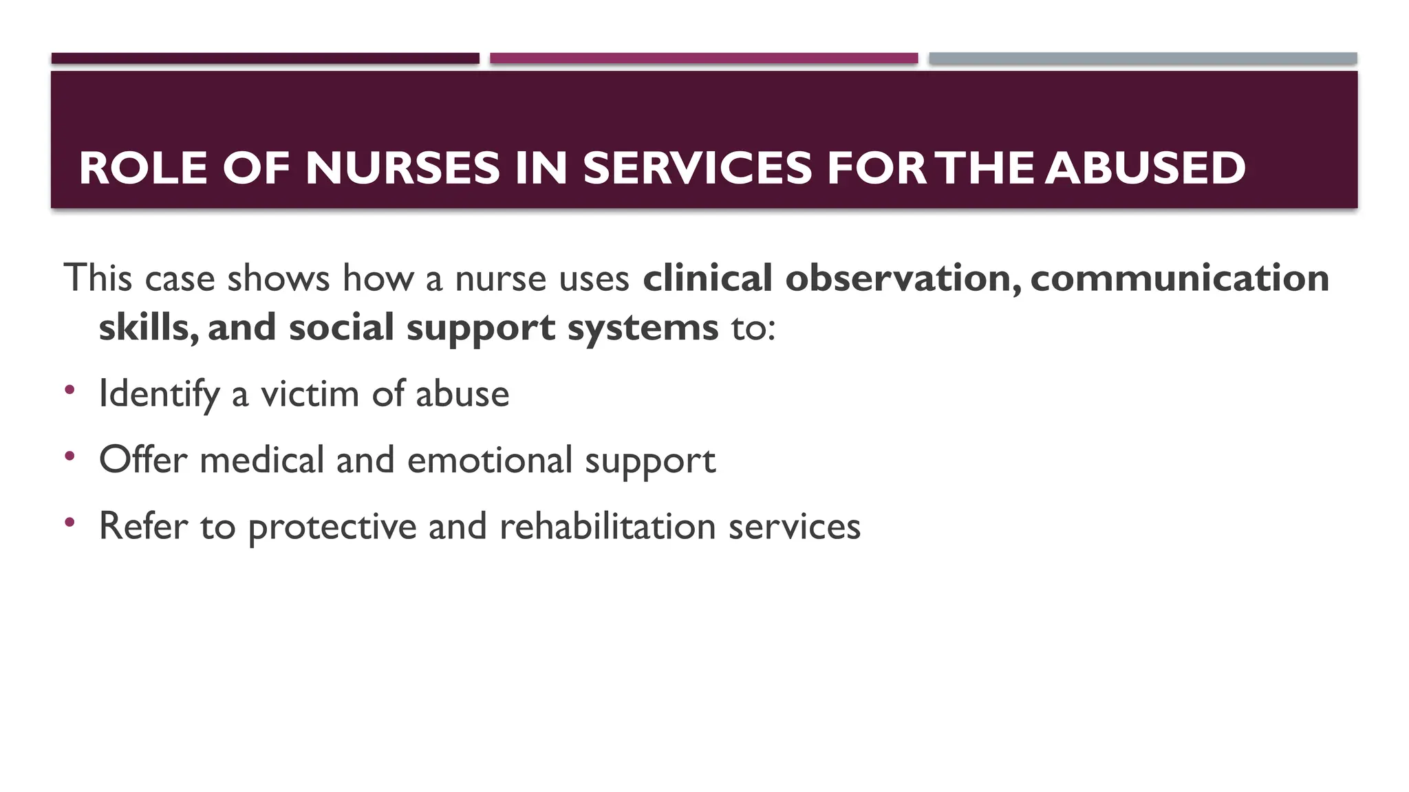 ROLE OF NURSES IN SERVICES FORTHE ABUSED
This case shows how a nurse uses clinical observation, communication
skills, and social support systems to:
• Identify a victim of abuse
• Offer medical and emotional support
• Refer to protective and rehabilitation services
 