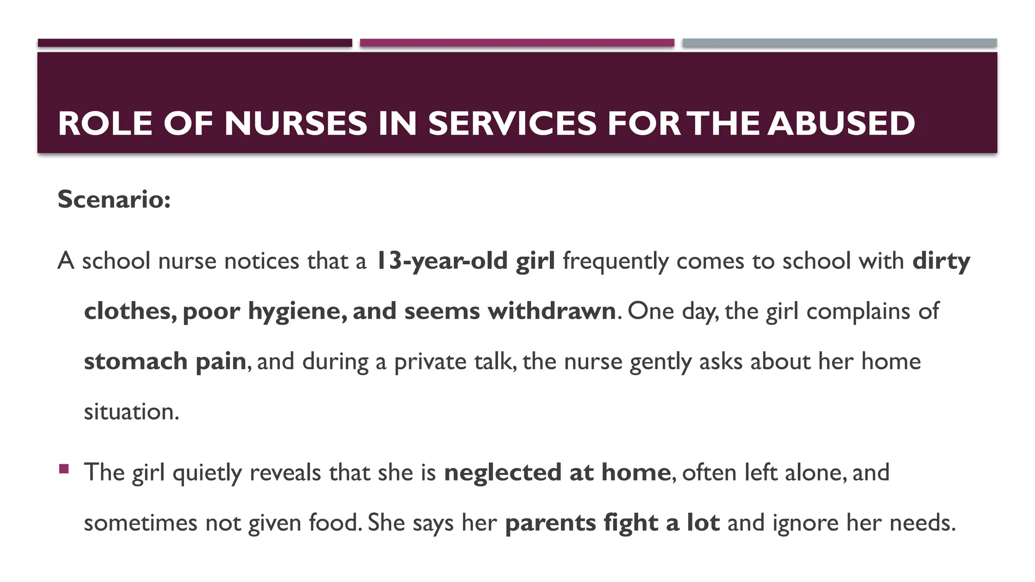 ROLE OF NURSES IN SERVICES FORTHE ABUSED
Scenario:
A school nurse notices that a 13-year-old girl frequently comes to school with dirty
clothes, poor hygiene, and seems withdrawn. One day, the girl complains of
stomach pain, and during a private talk, the nurse gently asks about her home
situation.
 The girl quietly reveals that she is neglected at home, often left alone, and
sometimes not given food. She says her parents fight a lot and ignore her needs.
 