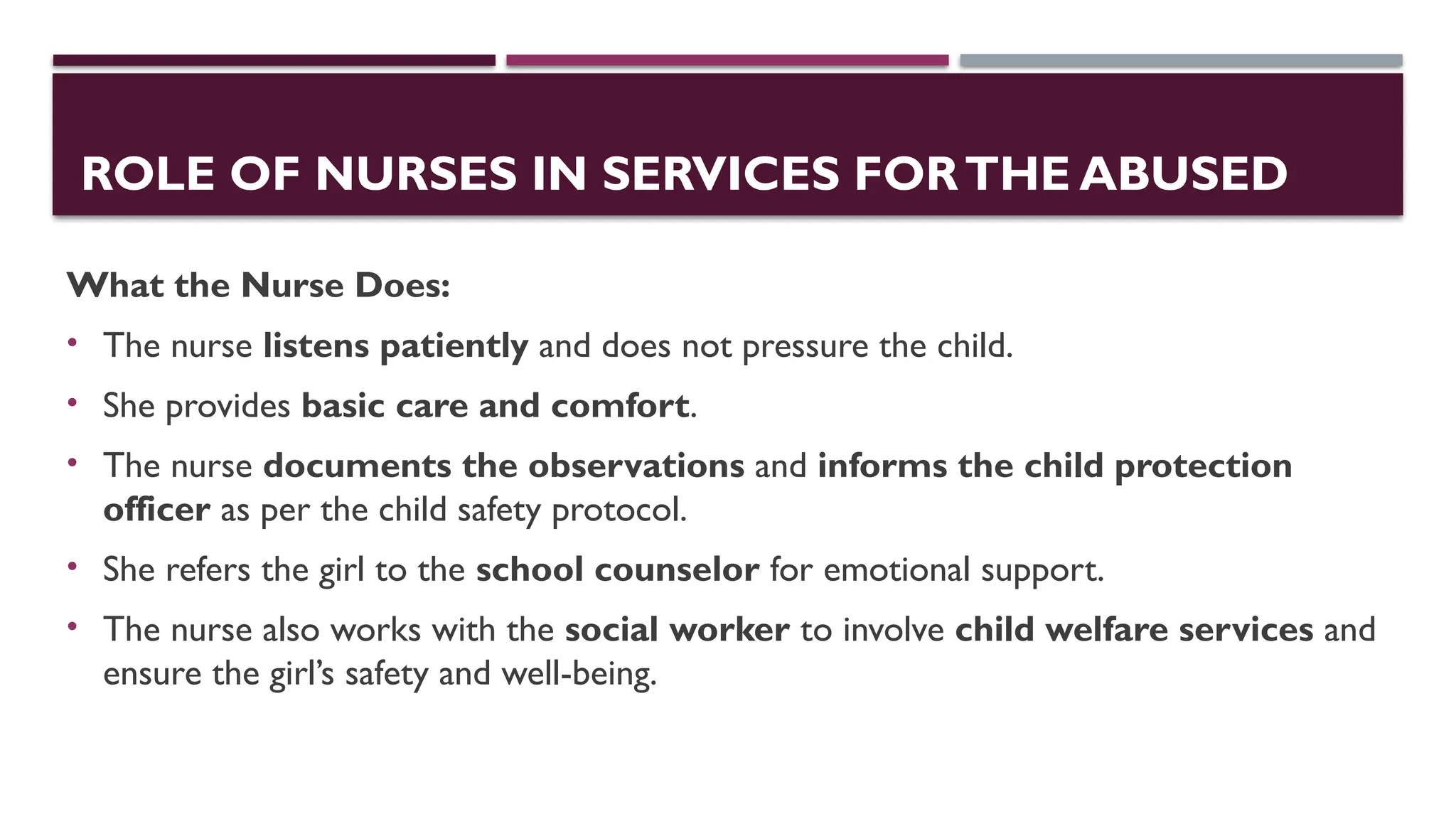 ROLE OF NURSES IN SERVICES FORTHE ABUSED
What the Nurse Does:
• The nurse listens patiently and does not pressure the child.
• She provides basic care and comfort.
• The nurse documents the observations and informs the child protection
officer as per the child safety protocol.
• She refers the girl to the school counselor for emotional support.
• The nurse also works with the social worker to involve child welfare services and
ensure the girl’s safety and well-being.
 