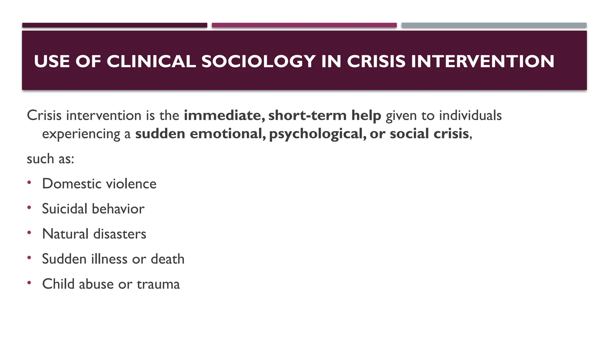 USE OF CLINICAL SOCIOLOGY IN CRISIS INTERVENTION
Crisis intervention is the immediate, short-term help given to individuals
experiencing a sudden emotional, psychological, or social crisis,
such as:
• Domestic violence
• Suicidal behavior
• Natural disasters
• Sudden illness or death
• Child abuse or trauma
 