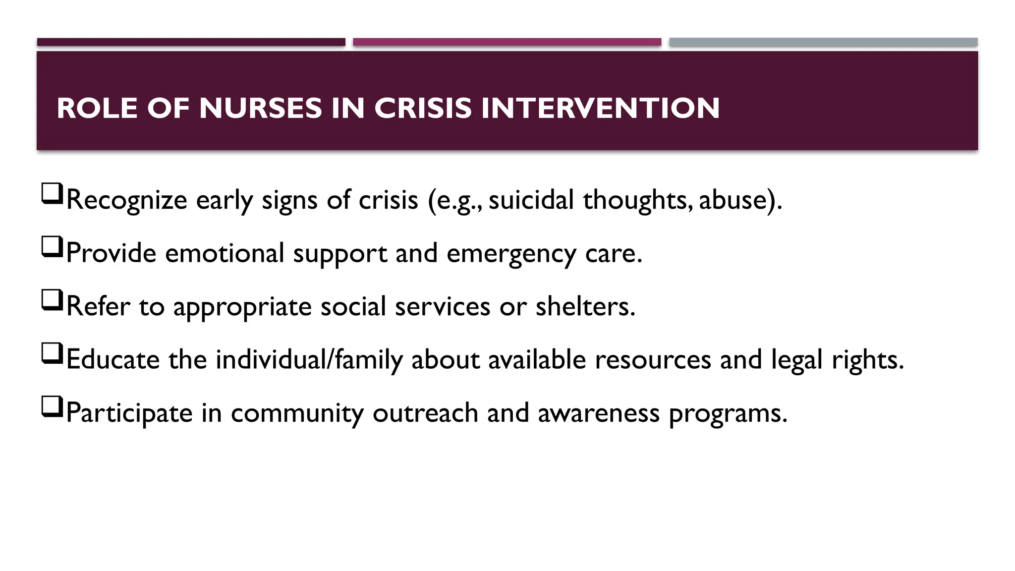 ROLE OF NURSES IN CRISIS INTERVENTION
Recognize early signs of crisis (e.g., suicidal thoughts, abuse).
Provide emotional support and emergency care.
Refer to appropriate social services or shelters.
Educate the individual/family about available resources and legal rights.
Participate in community outreach and awareness programs.
 