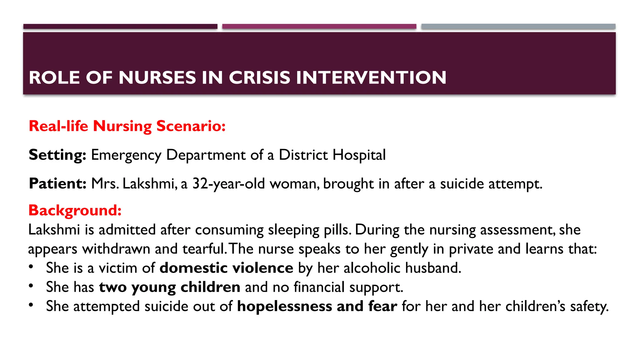 ROLE OF NURSES IN CRISIS INTERVENTION
Real-life Nursing Scenario:
Setting: Emergency Department of a District Hospital
Patient: Mrs. Lakshmi, a 32-year-old woman, brought in after a suicide attempt.
Background:
Lakshmi is admitted after consuming sleeping pills. During the nursing assessment, she
appears withdrawn and tearful.The nurse speaks to her gently in private and learns that:
• She is a victim of domestic violence by her alcoholic husband.
• She has two young children and no financial support.
• She attempted suicide out of hopelessness and fear for her and her children’s safety.
 