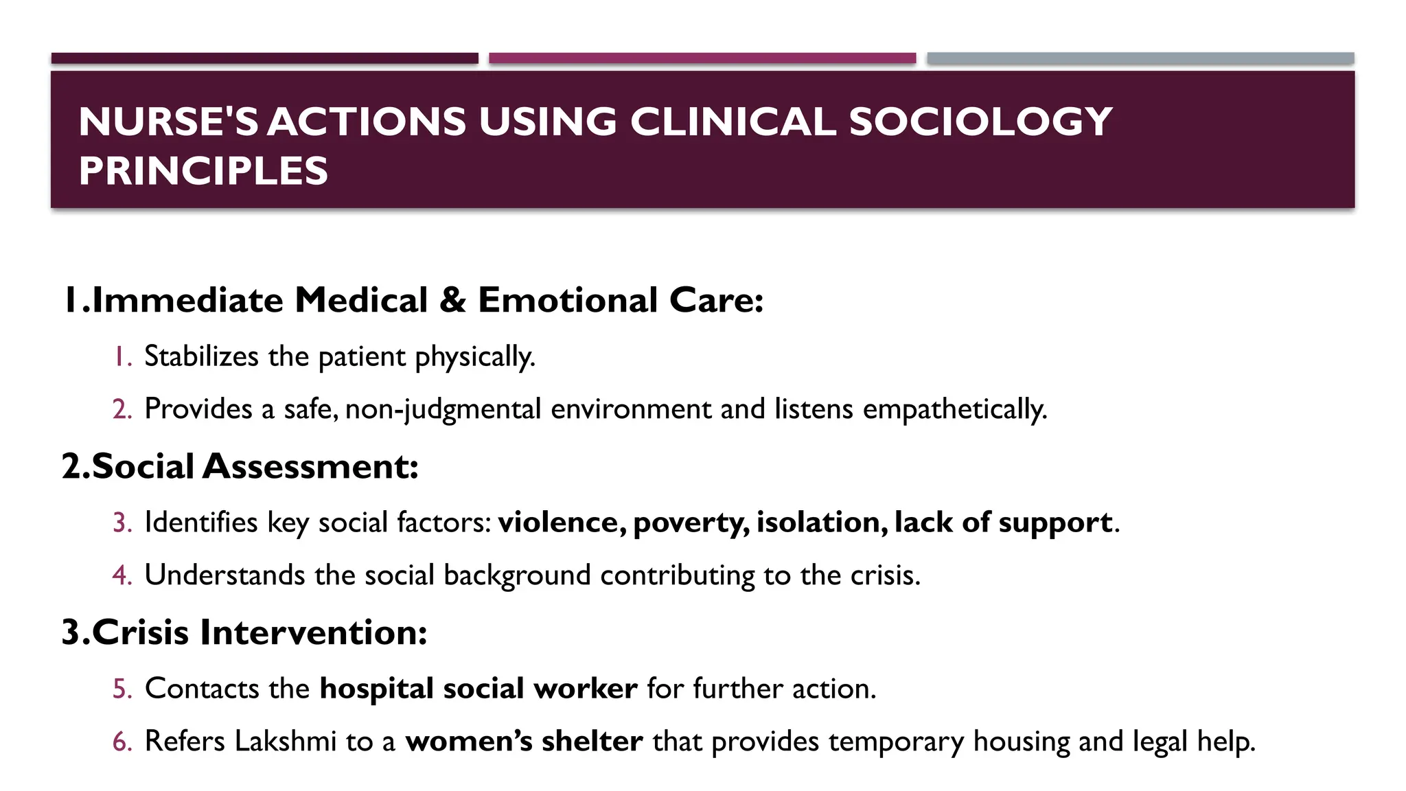 NURSE'S ACTIONS USING CLINICAL SOCIOLOGY
PRINCIPLES
1.Immediate Medical & Emotional Care:
1. Stabilizes the patient physically.
2. Provides a safe, non-judgmental environment and listens empathetically.
2.Social Assessment:
3. Identifies key social factors: violence, poverty, isolation, lack of support.
4. Understands the social background contributing to the crisis.
3.Crisis Intervention:
5. Contacts the hospital social worker for further action.
6. Refers Lakshmi to a women’s shelter that provides temporary housing and legal help.
 