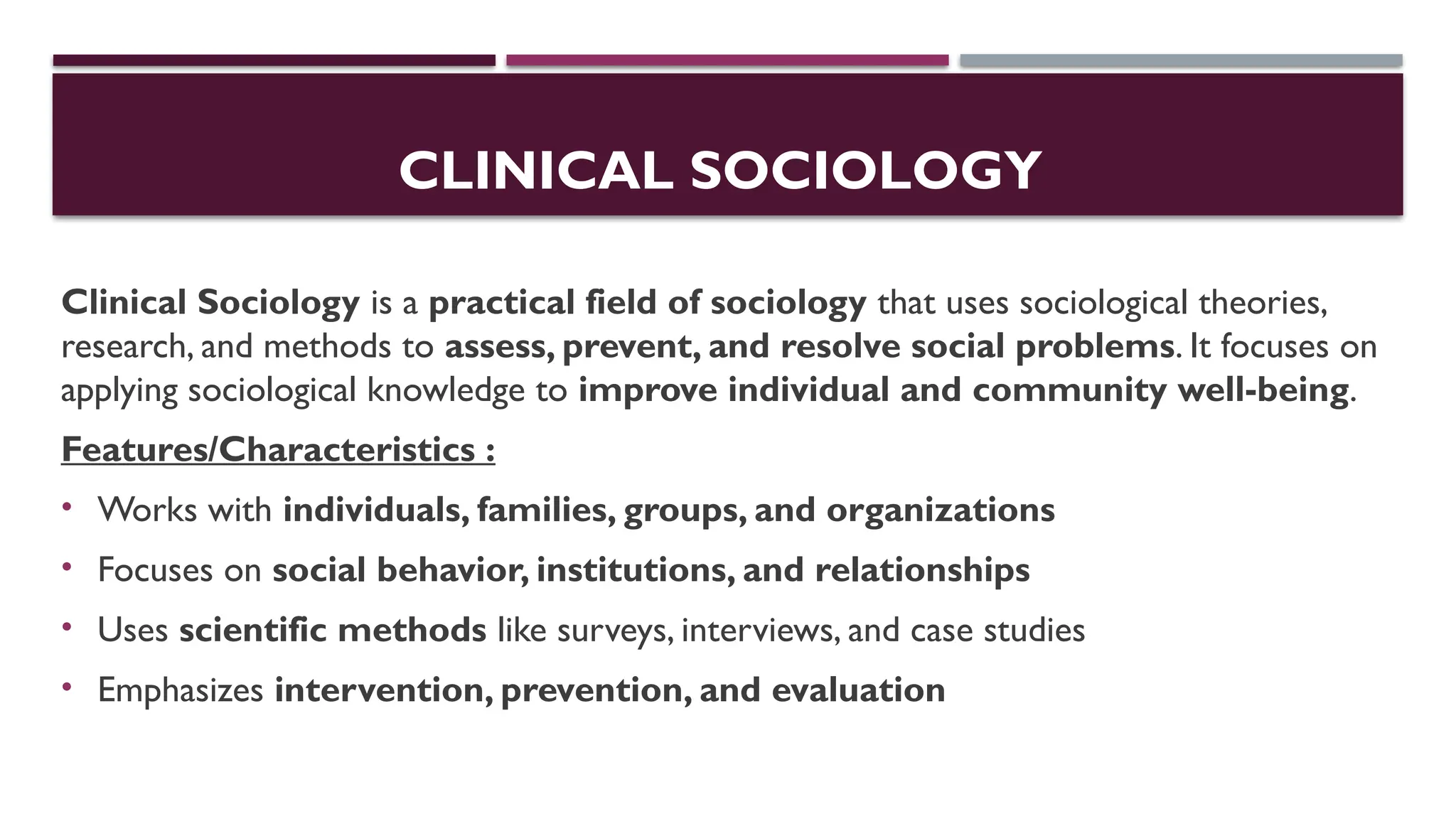 CLINICAL SOCIOLOGY
Clinical Sociology is a practical field of sociology that uses sociological theories,
research, and methods to assess, prevent, and resolve social problems. It focuses on
applying sociological knowledge to improve individual and community well-being.
Features/Characteristics :
• Works with individuals, families, groups, and organizations
• Focuses on social behavior, institutions, and relationships
• Uses scientific methods like surveys, interviews, and case studies
• Emphasizes intervention, prevention, and evaluation
 