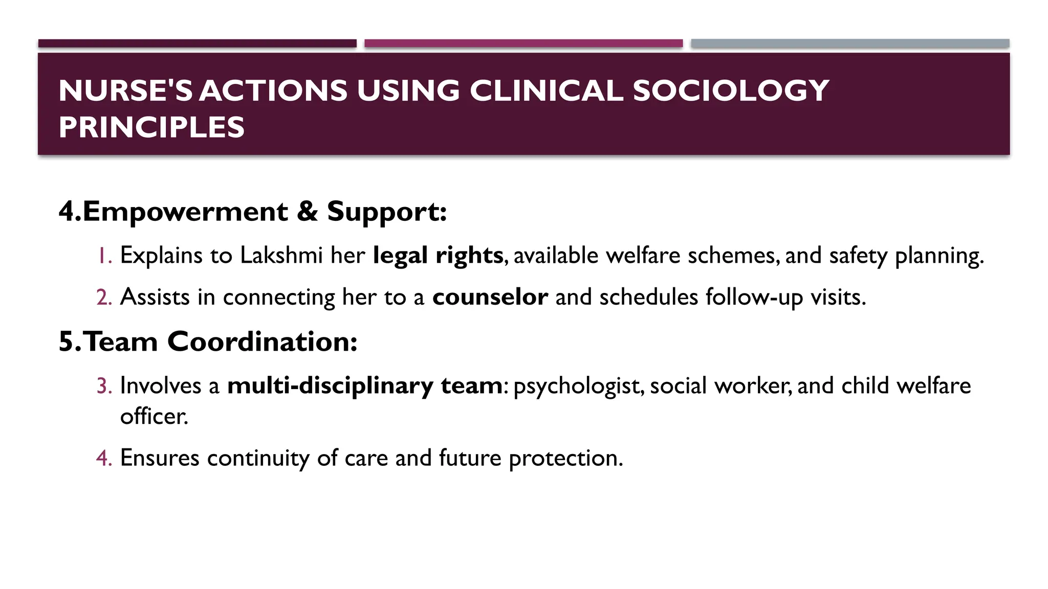 NURSE'S ACTIONS USING CLINICAL SOCIOLOGY
PRINCIPLES
4.Empowerment & Support:
1. Explains to Lakshmi her legal rights, available welfare schemes, and safety planning.
2. Assists in connecting her to a counselor and schedules follow-up visits.
5.Team Coordination:
3. Involves a multi-disciplinary team: psychologist, social worker, and child welfare
officer.
4. Ensures continuity of care and future protection.
 