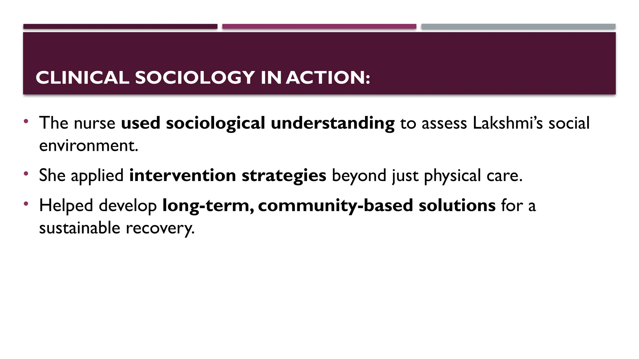 CLINICAL SOCIOLOGY IN ACTION:
• The nurse used sociological understanding to assess Lakshmi’s social
environment.
• She applied intervention strategies beyond just physical care.
• Helped develop long-term, community-based solutions for a
sustainable recovery.
 