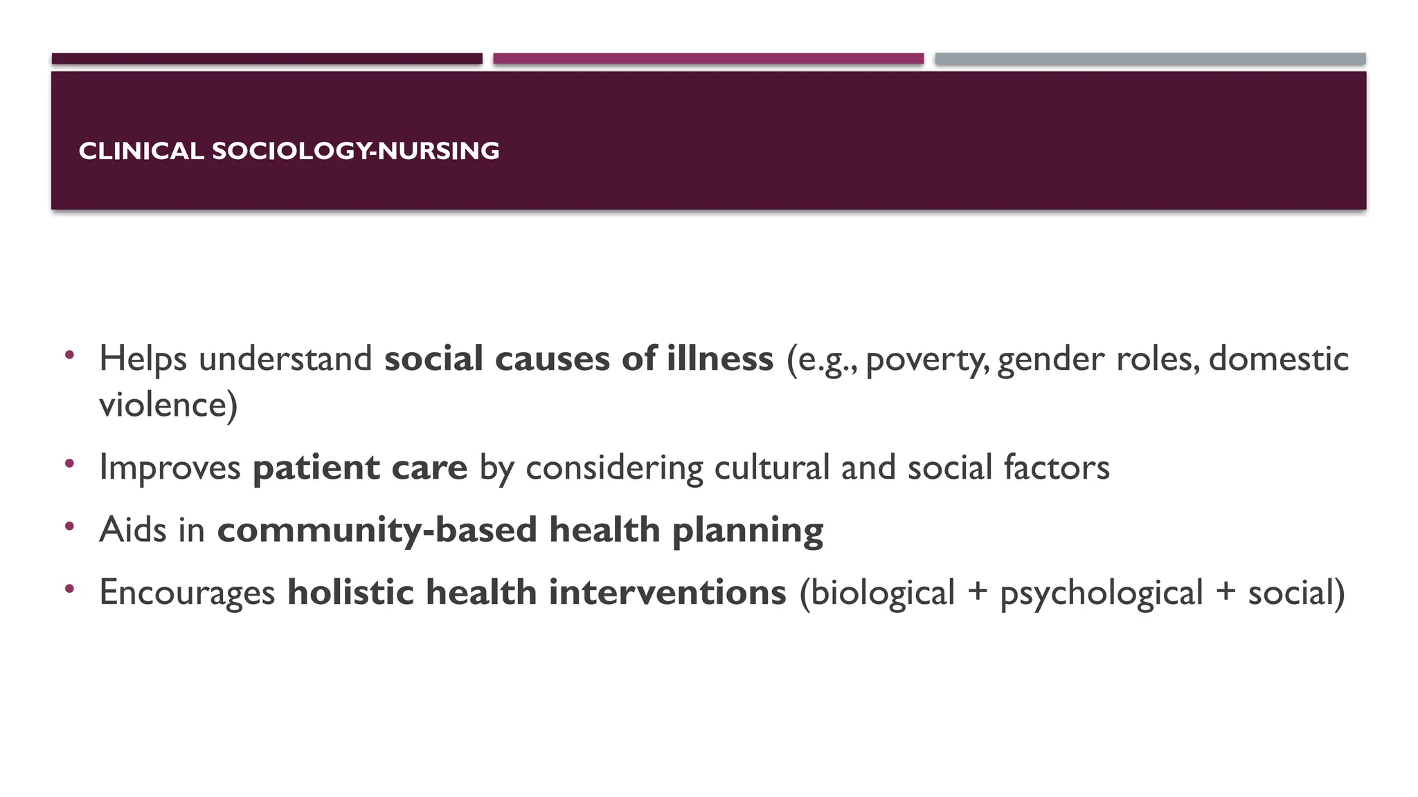 CLINICAL SOCIOLOGY-NURSING
• Helps understand social causes of illness (e.g., poverty, gender roles, domestic
violence)
• Improves patient care by considering cultural and social factors
• Aids in community-based health planning
• Encourages holistic health interventions (biological + psychological + social)
 