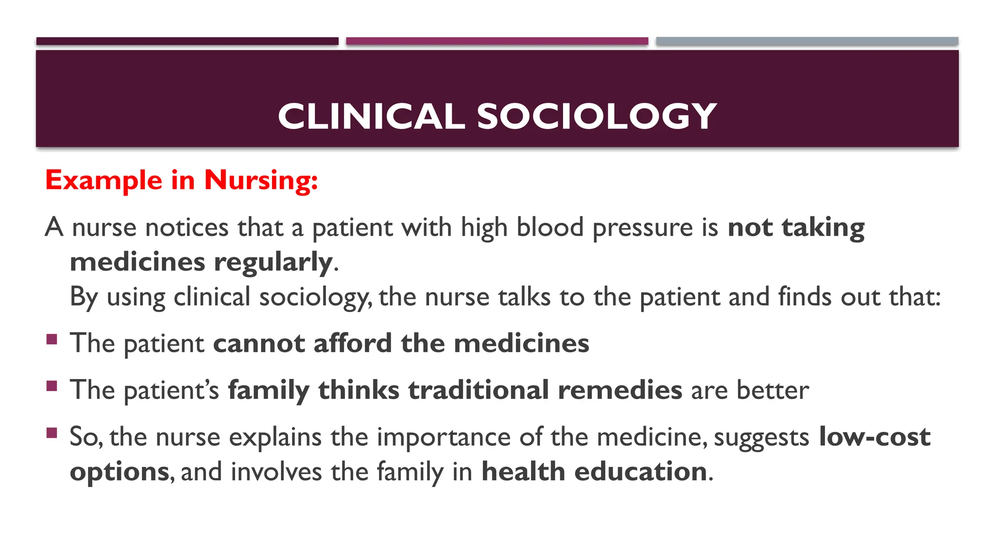 CLINICAL SOCIOLOGY
Example in Nursing:
A nurse notices that a patient with high blood pressure is not taking
medicines regularly.
By using clinical sociology, the nurse talks to the patient and finds out that:
 The patient cannot afford the medicines
 The patient’s family thinks traditional remedies are better
 So, the nurse explains the importance of the medicine, suggests low-cost
options, and involves the family in health education.
 