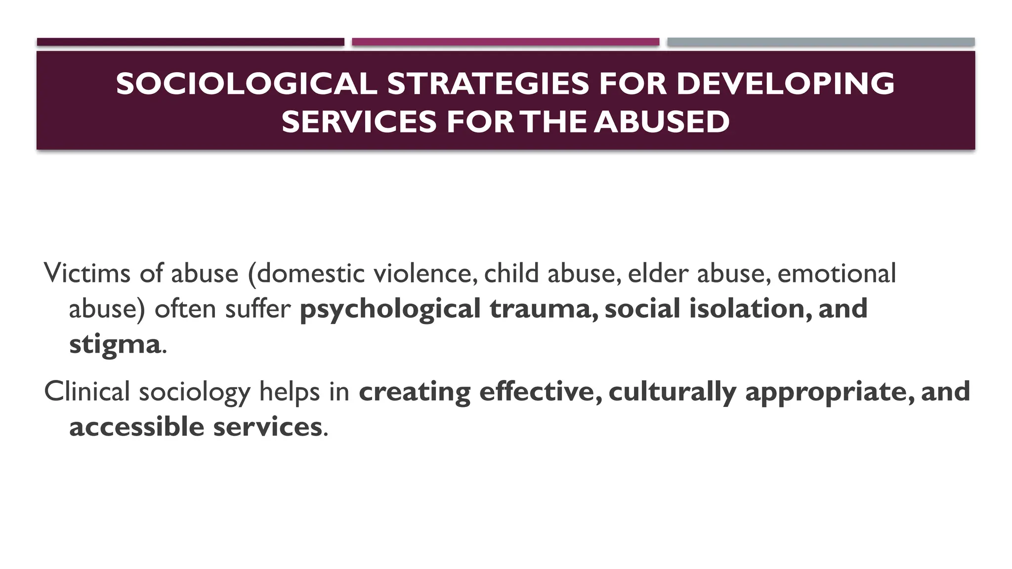 SOCIOLOGICAL STRATEGIES FOR DEVELOPING
SERVICES FORTHE ABUSED
Victims of abuse (domestic violence, child abuse, elder abuse, emotional
abuse) often suffer psychological trauma, social isolation, and
stigma.
Clinical sociology helps in creating effective, culturally appropriate, and
accessible services.
 