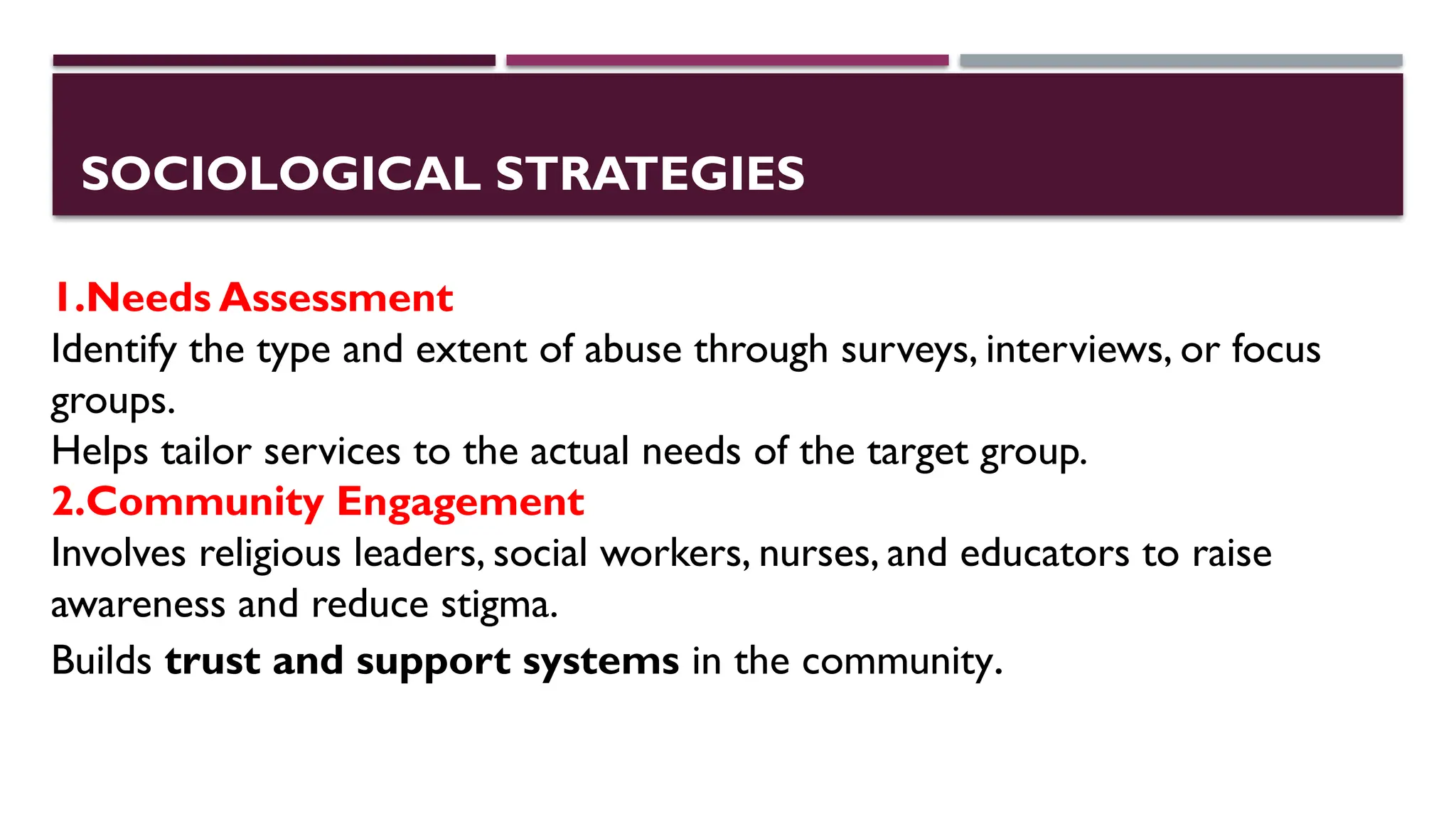 SOCIOLOGICAL STRATEGIES
1.Needs Assessment
Identify the type and extent of abuse through surveys, interviews, or focus
groups.
Helps tailor services to the actual needs of the target group.
2.Community Engagement
Involves religious leaders, social workers, nurses, and educators to raise
awareness and reduce stigma.
Builds trust and support systems in the community.
 