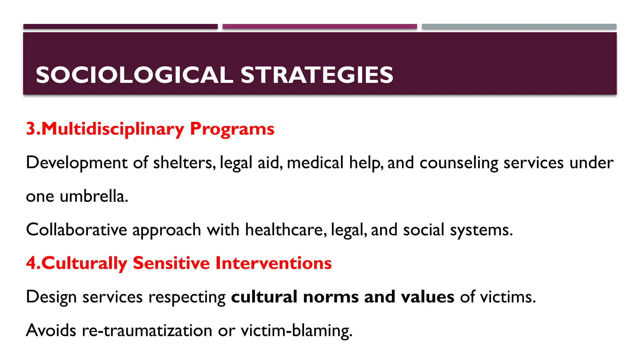 SOCIOLOGICAL STRATEGIES
3.Multidisciplinary Programs
Development of shelters, legal aid, medical help, and counseling services under
one umbrella.
Collaborative approach with healthcare, legal, and social systems.
4.Culturally Sensitive Interventions
Design services respecting cultural norms and values of victims.
Avoids re-traumatization or victim-blaming.
 