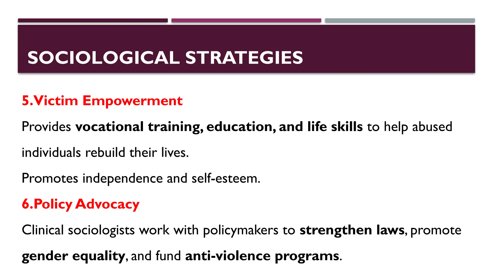SOCIOLOGICAL STRATEGIES
5.Victim Empowerment
Provides vocational training, education, and life skills to help abused
individuals rebuild their lives.
Promotes independence and self-esteem.
6.Policy Advocacy
Clinical sociologists work with policymakers to strengthen laws, promote
gender equality, and fund anti-violence programs.
 