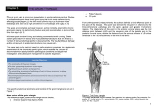Chapter 5 THE GROIN TRIANGLE
1
Chronic groin pain is a common presentation in sports medicine practice. Studies
in professional sports have found groin injury the fourth most common injury
affecting soccer players,[1] the third most common injury in Australian rules
football,[2] and also has a high prevalence in ice hockey[3] and rugby.[4, 5]
This gives an incomplete portrayal however, as the morbidity attached to chronic
groin pain means it is behind only fracture and joint reconstruction in terms of lost
time from injury.[4, 5]
All these sports involve kicking and twisting movements whilst running. These
actions place strain on fascial and musculoskeletal structures that are fixed to a
number of bony anatomical points in close proximity. The resultant tissue damage
and/or entrapment of anatomical structures may cause pain.
This paper sets out a method based on patho-anatomic principles for a systematic
examination of the chronically painful groin, which enables the clinician to
discriminate more easily between pathological conditions and target their
investigation and subsequent management to specific diagnoses.
The specific anatomical landmarks and borders of the groin triangle are set out in
Figure 1.
Apex points of the groin triangle
The anatomical apex points of the triangle are as follows;
Anterior Superior Iliac Spine (ASIS)
Pubic Tubercle
3G point
From anthropometric measurements, the authors defined a new reference point at
the apex of the triangle. This point was termed the ‘3G point’ in reference to the
three-dimensional pathology and the groin, gluteal and greater trochanteric
regions. The relationship of this point in the anterior coronal plane was the mid
distance point between ASIS and the ssuperior pole of the patella, and in the
posterior coronal plane, double the distance from the spinous process of L5 lumbar
vertebrae to the ischial tuberosity in the line of the femur.
Figure 1 The Groin triangle
TFL= tensor fasciae latae, IlioPS= iliopsoas, Pec= pectinius, AL= adductor longus, Sar.= sartorius, Gr=
gracilis, RF= rectus femoris, VL= vastus lateralis, VM= vastus medialis, ASIS= anterior superior liac
spine, 3G= the 3 G point.
 