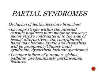 Occlusion of lenticulostriate branches:
Lacunar stroke within the internal
capsule produces pure motor or sensory-
motor stroke contralateral to the side of
lesion; alternatively, the contralateral
hand may become ataxic and dysarthria
will be prominent (Clumsy hand
syndrome, dysarthria lacunar syndrome)
Lacunar infarct of putamen, globus
pallidus- predominantly parkinsonian
features
 