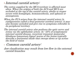 • Internal carotid artery:
The cortex supplied by the MCA territory is affected most
often. When the origins of both the ACA and MCA are
occluded at the top of the carotid artery, abulia or stupor
occurs with hemiplegia, hemianesthesia, and aphasia or
anosognosia.
When the PCA arises from the internal carotid artery (a
configuration called a fetal posterior cerebral artery), it may
also become occluded and give rise to symptoms referable to
its peripheral territory
The internal carotid artery also perfuses the optic nerve and
retina via the ophthalmic artery. In ~25% of symptomatic
internal carotid disease, recurrent transient monocular
blindness (amaurosis fugax) warns of the lesion-typically
describe a horizontal shade that sweeps down or up across
the field of vision
• Common carotid artery:
Jaw claudication may result from low flow in the external
carotid branches
 