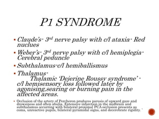 Claude’s- 3rd nerve palsy with c/l ataxia- Red
nuclues
Weber’s- 3rd nerve palsy with c/l hemiplegia-
Cerebral peduncle
Subthalamus-c/l hemiballismus
Thalamus-
Thalamic ‘Dejerine Roussy syndrome’ -
c/l hemisensory loss followed later by
agonising,searing or burning pain in the
affected areas.
 Occlusion of the artery of Percheron produces paresis of upward gaze and
drowsiness and often abulia. Extensive infarction in the midbrain and
subthalamus occurring with bilateral proximal PCA occlusion presents as
coma, unreactive pupils, bilateral pyramidal signs, and decerebrate rigidity. `
 