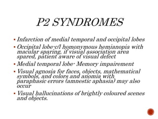  Infarction of medial temporal and occipital lobes
 Occipital lobe-c/l homonymous hemianopia with
macular sparing, if visual association area
spared, patient aware of visual defect
 Medial temporal lobe- Memory impairement
 Visual agnosia for faces, objects, mathematical
symbols, and colors and anomia with
paraphasic errors (amnestic aphasia) may also
occur
 Visual hallucinations of brightly coloured scenes
and objects.
 