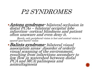 Antons syndrome- bilateral occlusion in
distal PCAs – bilateral occipital lobe
infarction- cortical blindness and patient
often unaware and even deny it.
Rarely, only peripheral vision is lost and central vision is
spared-’gun-barrel’ vision
Balints syndrome- bilateral visual
association areas- disorder of orderly
visual scanning of the environment,
resulting from infarctions secondary to
low flow in watershed between distal
PCA and MCA-palinopsia and
asimultagnosia
 