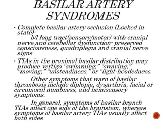 • Complete basilar artery occlusion (Locked in
state)-
b/l long tract(sensory/motor) with cranial
nerve and cerebellar dysfunction- preserved
consciousness, quadriplegia and cranial nerve
signs
• TIAs in the proximal basilar distribution may
produce vertigo “swimming,” “swaying,”
“moving,” “unsteadiness,” or “light-headedness.
Other symptoms that warn of basilar
thrombosis include diplopia, dysarthria, facial or
circumoral numbness, and hemisensory
symptoms.
In general, symptoms of basilar branch
TIAs affect one side of the brainstem, whereas
symptoms of basilar artery TIAs usually affect
both sides
 