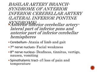 Anterior inferior cerebellar artery-
lateral part of inferior pons and
anterior part of inferior cerebellar
hemispheres
 Cerebellum- Ataxia of limb and gait
 7th nerve nuclues- Facial weakness
 8th nerve nucleus- Deafness, tinnitus, vertigo,
nausea, vomiting
 Spinothalamic tract- c/l loss of pain and
temperature
 