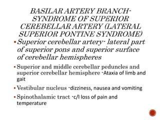 Superior cerebellar artery- lateral part
of superior pons and superior surface
of cerebellar hemispheres
 Superior and middle cerebellar peduncles and
superior cerebellar hemisphere -Ataxia of limb and
gait
 Vestibular nucleus -dizziness, nausea and vomiting
 Spinothalamic tract -c/l loss of pain and
temperature
 