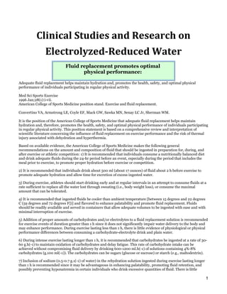 Clinical Studies and Research on
                Electrolyzed-Reduced Water
                             Fluid replacement promotes optimal
                                    physical performance:

Adequate fluid replacement helps maintain hydration and, promotes the health, safety, and optimal physical
performance of individuals participating in regular physical activity.

Med Sci Sports Exercise
1996 Jan;28(1):i-vii.
American College of Sports Medicine position stand. Exercise and fluid replacement.

Convertino VA, Armstrong LE, Coyle EF, Mack GW, Sawka MN, Senay LC Jr, Sherman WM.

It is the position of the American College of Sports Medicine that adequate fluid replacement helps maintain
hydration and, therefore, promotes the health, safety, and optimal physical performance of individuals participating
in regular physical activity. This position statement is based on a comprehensive review and interpretation of
scientific literature concerning the influence of fluid replacement on exercise performance and the risk of thermal
injury associated with dehydration and hyperthermia.

Based on available evidence, the American College of Sports Medicine makes the following general
recommendations on the amount and composition of fluid that should be ingested in preparation for, during, and
after exercise or athletic competition: 1) It is recommended that individuals consume a nutritionally balanced diet
and drink adequate fluids during the 24-hr period before an event, especially during the period that includes the
meal prior to exercise, to promote proper hydration before exercise or competition.

2) It is recommended that individuals drink about 500 ml (about 17 ounces) of fluid about 2 h before exercise to
promote adequate hydration and allow time for excretion of excess ingested water.

3) During exercise, athletes should start drinking early and at regular intervals in an attempt to consume fluids at a
rate sufficient to replace all the water lost through sweating (i.e., body weight loss), or consume the maximal
amount that can be tolerated.

4) It is recommended that ingested fluids be cooler than ambient temperature [between 15 degrees and 22 degrees
C (59 degrees and 72 degrees F])] and flavored to enhance palatability and promote fluid replacement. Fluids
should be readily available and served in containers that allow adequate volumes to be ingested with ease and with
minimal interruption of exercise.

5) Addition of proper amounts of carbohydrates and/or electrolytes to a fluid replacement solution is recommended
for exercise events of duration greater than 1 h since it does not significantly impair water delivery to the body and
may enhance performance. During exercise lasting less than 1 h, there is little evidence of physiological or physical
performance differences between consuming a carbohydrate-electrolyte drink and plain water.

6) During intense exercise lasting longer than 1 h, it is recommended that carbohydrates be ingested at a rate of 30-
60 g.h(-1) to maintain oxidation of carbohydrates and delay fatigue. This rate of carbohydrate intake can be
achieved without compromising fluid delivery by drinking 600-1200 ml.h(-1) of solutions containing 4%-8%
carbohydrates (g.100 ml(-1)). The carbohydrates can be sugars (glucose or sucrose) or starch (e.g., maltodextrin).

7) Inclusion of sodium (0.5-0.7 g.1(-1) of water) in the rehydration solution ingested during exercise lasting longer
than 1 h is recommended since it may be advantageous in enhancing palatability, promoting fluid retention, and
possibly preventing hyponatremia in certain individuals who drink excessive quantities of fluid. There is little

                                                                                                                        1
 