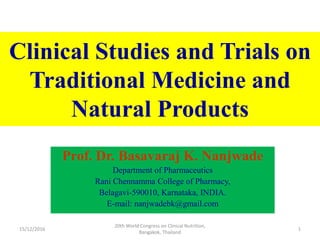 Clinical Studies and Trials on
Traditional Medicine and
Natural Products
Prof. Dr. Basavaraj K. Nanjwade
Department of Pharmaceutics
Rani Chennamma College of Pharmacy,
Belagavi-590010, Karnataka, INDIA.
E-mail: nanjwadebk@gmail.com
15/12/2016 1
20th World Congress on Clinical Nutrition,
Bangakok, Thailand
 