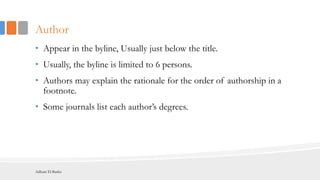 Author
• Appear in the byline, Usually just below the title.
• Usually, the byline is limited to 6 persons.
• Authors may explain the rationale for the order of authorship in a
footnote.
• Some journals list each author’s degrees.
Adham El Basha
 