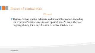 Phases of clinical trials
Phase 4
Post marketing studies delineate additional information, including
the treatment's risks, benefits, and optimal use. As such, they are
ongoing during the drug's lifetime of active medical use.
Adham El Basha
 