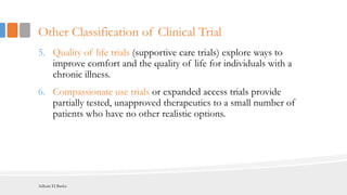 Other Classification of Clinical Trial
5. Quality of life trials (supportive care trials) explore ways to
improve comfort and the quality of life for individuals with a
chronic illness.
6. Compassionate use trials or expanded access trials provide
partially tested, unapproved therapeutics to a small number of
patients who have no other realistic options.
Adham El Basha
 