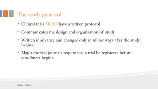 The study protocol
• Clinical trials MUST have a written protocol
• Communicates the design and organization of study
• Written in advance and changed only in minor ways after the study
begins.
• Major medical journals require that a trial be registered before
enrollment begins.
Adham El Basha
 