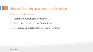 Moving from the question to study design
Goals of study design:
1. Eliminate systematic error (Bias).
2. Minimize random error (Variability).
3. Maximize generalizability of study findings.
Adham El Basha
 