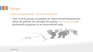 Design
Epidemiological Study / Non-interventional:
• One or more groups of patients are observed and characteristics
about the patients are recorded for analysis. No intervention is
performed on patients in an observational study.
Adham El Basha
 