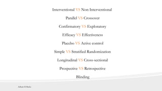 Interventional VS Non Interventional
Confirmatory VS Exploratory
Efficacy VS Effectiveness
Placebo VS Active control
Longitudinal VS Cross-sectional
Prospective VS Retrospective
Parallel VS Crossover
Simple VS Stratified Randomization
Blinding
Adham El Basha
 