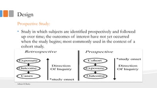 Design
Prospective Study:
• Study in which subjects are identified prospectively and followed
up over time; the outcomes of interest have not yet occurred
when the study begins; most commonly used in the context of a
cohort study.
Adham El Basha
 