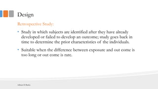 Design
Retrospective Study:
• Study in which subjects are identified after they have already
developed or failed to develop an outcome; study goes back in
time to determine the prior characteristics of the individuals.
• Suitable when the difference between exposure and out come is
too long or out come is rare.
Adham El Basha
 