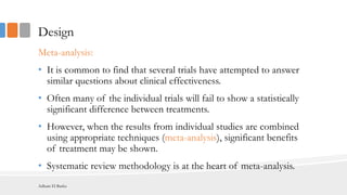 Design
Meta-analysis:
• It is common to find that several trials have attempted to answer
similar questions about clinical effectiveness.
• Often many of the individual trials will fail to show a statistically
significant difference between treatments.
• However, when the results from individual studies are combined
using appropriate techniques (meta-analysis), significant benefits
of treatment may be shown.
• Systematic review methodology is at the heart of meta-analysis.
Adham El Basha
 