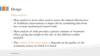 Design
Meta-analysis:
• Meta-analysis is most often used to assess the clinical effectiveness
of healthcare interventions; it dopes this by combining data from
two or more randomized control trials.
• Meta-analysis of trials provides a precise estimate of treatment
effect, giving due weight to the size of the different studies
included
• The validity of the meta-analysis depends on the quality of the
systematic review on which it is based
Adham El Basha
 
