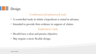 Design
Confirmatory(Explanatory( study
• A controlled study in which a hypothesis is stated in advance.
• Intended to provide firm evidence in support of claims.
Exploratory study
• Should have a clear and precise objective.
• May require a more flexible design.
Adham El Basha
 