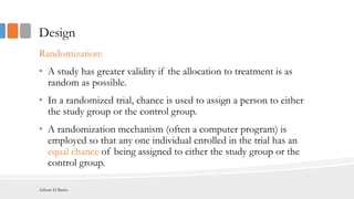 Design
Randomization:
• A study has greater validity if the allocation to treatment is as
random as possible.
• In a randomized trial, chance is used to assign a person to either
the study group or the control group.
• A randomization mechanism (often a computer program) is
employed so that any one individual enrolled in the trial has an
equal chance of being assigned to either the study group or the
control group.
Adham El Basha
 