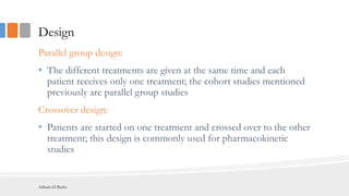Design
Parallel group design:
• The different treatments are given at the same time and each
patient receives only one treatment; the cohort studies mentioned
previously are parallel group studies
Crossover design:
• Patients are started on one treatment and crossed over to the other
treatment; this design is commonly used for pharmacokinetic
studies
Adham El Basha
 