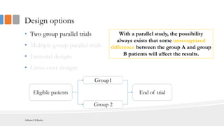 Design options
• Two group parallel trials
• Multiple group parallel trials
• Factorial designs
• Cross-over designs
Eligible patients
Group1
Group 2
End of trial
With a parallel study, the possibility
always exists that some unrecognized
difference between the group A and group
B patients will affect the results.
Adham El Basha
 